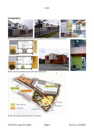 80/205
POPSU-Lille, rapport final (2008) Tome 1 Mis à jour : le 02/06/08
Iconographie :
ill. 12 : Vues extérieures des maisons serre et perspective intérieure sur l’espace de la serre
ill. 13 : Vue sur les maisons à patio, plans des maisons serre
ill. 14 : Plan masse du projet, friche PJT, Tourcoing
 
