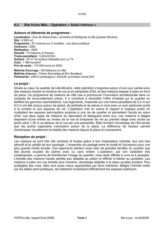 81/205
POPSU-Lille, rapport final (2008) Tome 1 Mis à jour : le 02/06/08
6.2. Site friche Méo – Opération « Soleil intérieur »
Acteurs et éléments de programme :
Localisation : Rue de Wazemmes, Lamartine et Wattignies à Lille (quartier Moulins)
Site : 4 000 m2
Programme : 57 maisons sur 2 modèles ; une place publique
Concours : 2002
Réalisation : 2005
Densité : 70 maisons à l’hectare
Trame parcellaire : 5,40m/6,50m
Surface : 87 m2
de surface habitable pour un T4
Coût : 1 380 euros/m2
Prix de vente : 170 000 euros en 2004
Maîtrise d’ouvrage : SCI Maisons en ville
Maîtrise d’œuvre : Thierry Donnadieu et Eric Bouillaud
Partenariat : LMCU (aménageur), ADULM, promoteur social GHI
Le projet :
Située au cœur du quartier de Lille Moulins, cette opération s’organise autour d’une cour carrée avec
des maisons hautes en bordure de rue et en périphérie d’îlot, et des maisons basses à patio en front
de place. Ce programme de maisons de ville vise à promouvoir l’innovation architecturale dans un
contexte de renouvellement urbain. Il a contribué à diversifier l’offre d’habitat sur le quartier en
étoffant les gammes intermédiaires. Les logements, implantés sur une trame parcellaire de 5,4 m sur
6,5 m ont été conçus autour de patios, de jardinets et de pièces à vivre avec un soin particulier porté
à la lumière et aux espaces de vie. L’opération met en scène le rapport à l’espace public en
multipliant les espaces semi-publics propices à une vie de quartier et permettant l’accès en cœur
d’îlot. Les deux types de maisons se répondent et dialoguent entre eux. Les maisons à étages
disposent d’une entrée au niveau de la rue et d’espaces de vie au premier étage avec accès au
jardin situé 1,30 m au-dessus de la rue par une passerelle. Elles forment l’enveloppe de l’îlot tandis
que les autres logements s’enroulent autour de la place. La différence de hauteur permet
d’embrasser visuellement la totalité des maisons depuis la place et inversement.
Réception du projet :
Les maisons se sont très vite vendues et louées grâce à leur implantation centrale, leur prix très
attractif et la variété de leur typologie. L’ensemble est partagé entre le locatif et l’accession pour une
plus grande mixité sociale. Ces logements abritent aussi bien de grandes familles du quartier que
des jeunes couples de cadres avec ou sans enfant. L’opération, par son caractère très
contemporain, a permis de transformer l’image du quartier, mais reste difficile à vivre et à accepter.
L’échelle des maisons hautes semble peu adaptée au piéton et difficile à habiter au quotidien. Les
maisons à patio ont une échelle plus humaine, davantage adaptée à la place qu’elles bordent. Plus
protégées des vues, elles sont aussi mieux appropriées par leurs habitants. Malgré l’intimité créée
par les allées semi-publiques, les habitants investissent difficilement les espaces extérieurs.
 