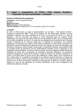 84/205
POPSU-Lille, rapport final (2008) Tome 1 Mis à jour : le 02/06/08
7. Appel à propositions du PUCA « Villa Urbaine Durable » :
« Opération du Quai de Marseille » à Roubaix
Acteurs et éléments de programme
Localisation : Quai de Marseille à Roubaix
En cours
Maîtrise d’ouvrage :
Maîtrise d’oeuvre : Agence Montassut
Taille de l’opération : 49 logements (12 T4 en accession sociale et 37 en locatif)
Le projet
En 2001, le PUCA lance un appel à expérimentation sur le thème « Villa Urbaine Durable -
Programme expérimental HQE». Forte de sa politique de Ville Renouvelée, Roubaix se porte
candidate et propose une friche industrielle de 4 ha sur la rive gauche du Canal : le « Quai de
Marseille » afin de reconquérir les berges du canal, désormais géré par l’espace naturel
métropolitain. Les enjeux du site relèvent aussi de son accessibilité routière, de son voisinage avec
le futur pôle d’excellence de l’Union, du niveau de ses équipements de proximité et de sa maîtrise
foncière. L’originalité de ce concours réside dans sa méthode de concertation. Une méthode
participative est proposée par l’agence Lalou+Lebec (architectes du plan-masse) permettant aux
habitants du quartier de participer au projet et de suivre son évolution au moyen de maquettes et de
discussions. Nouveaux modes d’habitat, mixité sociale, accessibilité financière, préoccupations HQE
et nouvelles formes de partenariat sont les problématiques abordées. Suite au diagnostic et aux
hypothèses programmatiques, le choix de la forme urbaine, avec pour référence l’habitat traditionnel
roubaisien, se porte vers la proposition de l’architecte Dominique Montassut. Le programme
comprend 49 logements, locatifs et en accession sociale et propose une approche collective de la
voiture. La structure mise en œuvre est de type traditionnel : brique, béton, verre, menuiserie de
bois. L’effort porte sur la qualité de l’enveloppe et sur l’absence de pont thermique à l’origine des
économies d’énergie. L’étude environnementale a porté sur le positionnement des baies dans les
pièces de vie, le choix des produits d’entretien et des peintures, la gestion du chantier. Reste la
question du coût de ces logements qui verraient difficilement le jour sans l’engagement des
collectivités publiques et locales.
 