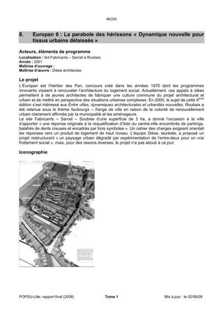 86/205
POPSU-Lille, rapport final (2008) Tome 1 Mis à jour : le 02/06/08
8. Europan 6 : La parabole des hérissons « Dynamique nouvelle pour
tissus urbains délaissés »
Acteurs, éléments de programme
Localisation : Ilot Fabricants – Sarrail à Roubaix
Année : 2001
Maîtrise d’ouvrage :
Maîtrise d’œuvre : Dièse architectes
Le projet
L’Europan est l’héritier des Pan, concours créé dans les années 1970 dont les programmes
innovants visaient à renouveler l’architecture du logement social. Actuellement, ces appels à idées
permettent à de jeunes architectes de fabriquer une culture commune du projet architectural et
urbain et de mettre en perspective des situations urbaines complexes. En 2000, le sujet de cette 6ème
édition s’est intéressé aux Entre villes, dynamiques architecturales et urbanités nouvelles. Roubaix a
été retenue sous le thème faubourgs – frange de ville en raison de la volonté de renouvellement
urbain clairement affirmée par la municipalité et les aménageurs.
Le site Fabricants – Sarrail – Soubise d’une superficie de 3 ha, a donné l’occasion à la ville
d’apporter « une réponse originale à la requalification d’îlots du centre-ville encombrés de parkings,
balafrés de dents creuses et encadrés par trois symboles ». Un cahier des charges exigeant orientait
les réponses vers un produit de logement de haut niveau. L’équipe Dièse, lauréate, a proposé un
projet restructurant « un paysage urbain dégradé par expérimentation de l’entre-deux pour un vrai
frottement social », mais, pour des raisons diverses, le projet n’a pas abouti à ce jour.
Iconographie
 
