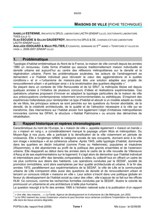 69/205
POPSU-Lille, rapport final (2008) Tome 1 Mis à jour : le 02/06/08
MAISONS DE VILLE (FICHE TECHNIQUE)
ISABELLE ESTIENNE, ARCHITECTE DPLG, LABORATOIRE LACTH (ENSAP LILLE), DOCTORANTE LABORATOIRE
TVES (LILLE 1)
ELSA ESCUDIE & GILLES GAUDEFROY, ARCHITECTES DPLG & DE, CHARGES D’ETUDE LABORATOIRE
LACTH (ENSAP LILLE)
ADELAÏDE EDOUARD & MAUD PELTIER, ETUDIANTES, SEMINAIRE DE 5EME
ANNEE « TERRITOIRE ET VILLES EN
CRISE », 2006-2007 (ENSAP LILLE)
1. Problématique
Typologie d’habitat emblématique du Nord de la France, la maison de ville connaît depuis les années
1980 un renouveau. Cette forme d’habitat qui associe traditionnellement maison individuelle et
densité urbaine est aujourd’hui au centre des réflexions métropolitaines sur la densité et la
régénération urbaine. Parmi les problématiques soulevées, les acteurs de l’aménagement se
demandent « si l’habitat individuel peut réinvestir le cœur des agglomérations et à quelles
conditions » et si « l’urbanisme de maisons peut être une solution adaptée aux projets de
renouvellement urbain » et participer ainsi « à la revalorisation des quartiers dégradés »1
.
Se plaçant dans un contexte de Ville Renouvelée et de loi SRU2
, la métropole lilloise est depuis
quelques années à l’initiative de plusieurs concours d’idées et réalisations expérimentales. Ces
opérations urbaines proposent d’innover en adaptant la typologie particulière de la maison de ville
aux préoccupations contemporaines notamment environnementales ou esthétiques. S’inspirant des
expériences hollandaises pour réinterpréter ce type d’habitat et aboutir à un modèle adapté au mode
de vie lillois, les principaux acteurs se sont penchés sur les questions du foncier abordable, de la
densité, de la créativité architecturale, de la qualité et de l’attraction nécessaire à la ville qui se
transforme. Des interventions sur l’habitat ancien font également l’objet d’initiatives métropolitaines
innovantes comme les OPAH, la structure « Habitat Patrimoine » ou encore des démarches de
réhabilitation.
2. Rappel historique et repères chronologiques
Caractéristique du nord de l’Europe, la « maison de ville », appelée également « maison en bande »
ou « maison en rang », a considérablement marqué le paysage urbain lillois et métropolitain. Du
Moyen-Âge à nos jours, elle a participé à la densification de la ville notamment en période de
croissance. Elle a longtemps reflété la catégorie sociale de ses occupants, donnant ainsi à la ville
son image « éclectique » et sa cohérence urbaine. Après 1945, cette typologie d’habitat, dominante
dans les quartiers en déclin industriel (comme Fives ou Hellemmes), populaires et insalubres
(Wazemmes), a été abandonnée au profit de la politique des grands ensembles et de l’extension
urbaine. Elle réapparaît au début dans les années dans le cadre de la ville nouvelle de Villeneuve
d’Ascq et de ses expérimentations sur le logement. Il s’agit alors de démontrer que l’habitat individuel
et intermédiaire peut offrir des densités comparables à celles du collectif tout en offrant un cadre de
vie plus conforme aux désirs des habitants. Les opérations conduites par la SEDAF, société de
promotion immobilière, sont alors exemplaires par leur qualité architecturale et urbaine. À la fin des
années 1970, parallèlement aux expérimentations de la SEDAF, la ville de Lille et la communauté
urbaine de Lille s’emparent elles aussi des questions de densité et de renouvellement urbain et
lancent un concours intitulé « maisons en ville ». Leur action s’inscrit dans une politique globale en
faveur du développement de l’habitat social au cœur des villes ; elle s’appuie de ce fait sur les offices
HLM. Ce concours, comme les recherches formelles conduites par la SEDAF, illustre la volonté de
promouvoir un urbanisme et une architecture à taille plus humaine.
La question resurgit à la fin des années 1990 à l’échelon national suite à la publication d’un rapport
1
« Une ville, des maisons… », La Farde, Agence de développement et d’urbanisme de Lille Métropole, juin 2002.
2
La loi SRU restreint les zones d’extension urbaine et peut favoriser sous certaines conditions l’implantation de maisons de
ville dans les tissus anciens dégradés.
 