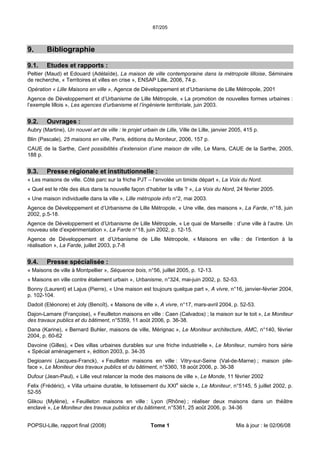 87/205
POPSU-Lille, rapport final (2008) Tome 1 Mis à jour : le 02/06/08
9. Bibliographie
9.1. Etudes et rapports :
Peltier (Maud) et Edouard (Adélaïde), La maison de ville contemporaine dans la métropole lilloise, Séminaire
de recherche, « Territoires et villes en crise », ENSAP Lille, 2006, 74 p.
Opération « Lille Maisons en ville », Agence de Développement et d’Urbanisme de Lille Métropole, 2001
Agence de Développement et d’Urbanisme de Lille Métropole, « La promotion de nouvelles formes urbaines :
l’exemple lillois », Les agences d’urbanisme et l’ingénierie territoriale, juin 2003.
9.2. Ouvrages :
Aubry (Martine), Un nouvel art de ville : le projet urbain de Lille, Ville de Lille, janvier 2005, 415 p.
Blin (Pascale), 25 maisons en ville, Paris, éditions du Moniteur, 2006, 157 p.
CAUE de la Sarthe, Cent possibilités d’extension d’une maison de ville, Le Mans, CAUE de la Sarthe, 2005,
188 p.
9.3. Presse régionale et institutionnelle :
« Les maisons de ville. Côté parc sur la friche PJT – l’envolée un timide départ », La Voix du Nord.
« Quel est le rôle des élus dans la nouvelle façon d’habiter la ville ? », La Voix du Nord, 24 février 2005.
« Une maison individuelle dans la ville », Lille métropole info n°2, mai 2003.
Agence de Développement et d’Urbanisme de Lille Métropole, « Une ville, des maisons », La Farde, n°18, juin
2002, p.5-18.
Agence de Développement et d’Urbanisme de Lille Métropole, « Le quai de Marseille : d’une ville à l’autre. Un
nouveau site d’expérimentation », La Farde n°18, juin 2002, p. 12-15.
Agence de Développement et d’Urbanisme de Lille Métropole, « Maisons en ville : de l’intention à la
réalisation », La Farde, juillet 2003, p.7-8
9.4. Presse spécialisée :
« Maisons de ville à Montpellier », Séquence bois, n°56, juillet 2005, p. 12-13.
« Maisons en ville contre étalement urbain », Urbanisme, n°324, mai-juin 2002, p. 52-53.
Bonny (Laurent) et Lajus (Pierre), « Une maison est toujours quelque part », A vivre, n°16, janvier-février 2004,
p. 102-104.
Dadoit (Eléonore) et Joly (Benoît), « Maisons de ville », A vivre, n°17, mars-avril 2004, p. 52-53.
Dajon-Lamare (Françoise), « Feuilleton maisons en ville : Caen (Calvados) ; la maison sur le toit », Le Moniteur
des travaux publics et du bâtiment, n°5359, 11 août 2006, p. 36-38.
Dana (Karine), « Bernard Buhler, maisons de ville, Mérignac », Le Moniteur architecture, AMC, n°140, février
2004, p. 60-62
Davoine (Gilles), « Des villas urbaines durables sur une friche industrielle », Le Moniteur, numéro hors série
« Spécial aménagement », édition 2003, p. 34-35
Degioanni (Jacques-Franck), « Feuilleton maisons en ville : Vitry-sur-Seine (Val-de-Marne) ; maison pile-
face », Le Moniteur des travaux publics et du bâtiment, n°5360, 18 août 2006, p. 36-38
Dufour (Jean-Paul), « Lille veut relancer la mode des maisons de ville », Le Monde, 11 février 2002
Felix (Frédéric), « Villa urbaine durable, le lotissement du XXIe
siècle », Le Moniteur, n°5145, 5 juillet 2002, p.
52-55
Glikou (Mylène), « Feuilleton maisons en ville : Lyon (Rhône) ; réaliser deux maisons dans un théâtre
enclavé », Le Moniteur des travaux publics et du bâtiment, n°5361, 25 août 2006, p. 34-36
 