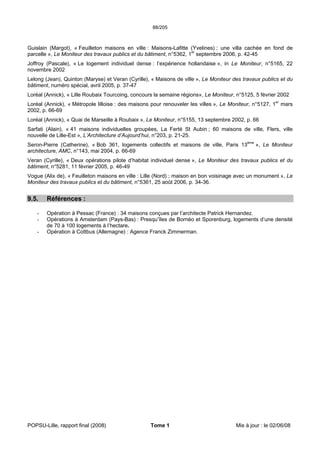 88/205
POPSU-Lille, rapport final (2008) Tome 1 Mis à jour : le 02/06/08
Guislain (Margot), « Feuilleton maisons en ville : Maisons-Lafitte (Yvelines) ; une villa cachée en fond de
parcelle », Le Moniteur des travaux publics et du bâtiment, n°5362, 1er
septembre 2006, p. 42-45
Joffroy (Pascale), « Le logement individuel dense : l’expérience hollandaise », in Le Moniteur, n°5165, 22
novembre 2002
Lelong (Jean), Quinton (Maryse) et Veran (Cyrille), « Maisons de ville », Le Moniteur des travaux publics et du
bâtiment, numéro spécial, avril 2005, p. 37-47
Loréal (Annick), « Lille Roubaix Tourcoing, concours la semaine régions», Le Moniteur, n°5125, 5 février 2002
Loréal (Annick), « Métropole lilloise : des maisons pour renouveler les villes », Le Moniteur, n°5127, 1er
mars
2002, p. 66-69
Loréal (Annick), « Quai de Marseille à Roubaix », Le Moniteur, n°5155, 13 septembre 2002, p. 66
Sarfati (Alain), « 41 maisons individuelles groupées, La Ferté St Aubin ; 60 maisons de ville, Flers, ville
nouvelle de Lille-Est », L’Architecture d’Aujourd’hui, n°203, p. 21-25.
Seron-Pierre (Catherine), « Bob 361, logements collectifs et maisons de ville, Paris 13ème
», Le Moniteur
architecture, AMC, n°143, mai 2004, p. 66-69
Veran (Cyrille), « Deux opérations pilote d’habitat individuel dense », Le Moniteur des travaux publics et du
bâtiment, n°5281, 11 février 2005, p. 46-49
Vogue (Alix de), « Feuilleton maisons en ville : Lille (Nord) ; maison en bon voisinage avec un monument », Le
Moniteur des travaux publics et du bâtiment, n°5361, 25 août 2006, p. 34-36.
9.5. Références :
- Opération à Pessac (France) : 34 maisons conçues par l’architecte Patrick Hernandez.
- Opérations à Amsterdam (Pays-Bas) : Presqu’îles de Bornéo et Sporenburg, logements d’une densité
de 70 à 100 logements à l’hectare.
- Opération à Cottbus (Allemagne) : Agence Franck Zimmerman.
 