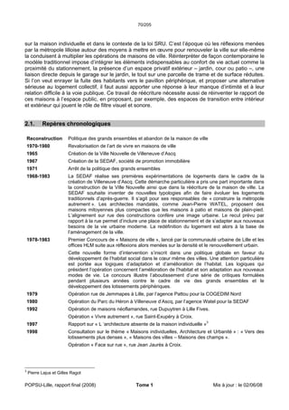 70/205
POPSU-Lille, rapport final (2008) Tome 1 Mis à jour : le 02/06/08
sur la maison individuelle et dans le contexte de la loi SRU. C’est l’époque où les réflexions menées
par la métropole lilloise autour des moyens à mettre en œuvre pour renouveler la ville sur elle-même
la conduisent à multiplier les opérations de maisons de ville. Réinterpréter de façon contemporaine le
modèle traditionnel impose d’intégrer les éléments indispensables au confort de vie actuel comme la
proximité du stationnement, la présence d’un espace privatif extérieur – jardin, cour ou patio –, une
liaison directe depuis le garage sur le jardin, le tout sur une parcelle de trame et de surface réduites.
Si l’on veut enrayer la fuite des habitants vers le pavillon périphérique, et proposer une alternative
sérieuse au logement collectif, il faut aussi apporter une réponse à leur manque d’intimité et à leur
relation difficile à la voie publique. Ce travail de réécriture nécessite aussi de réinventer le rapport de
ces maisons à l’espace public, en proposant, par exemple, des espaces de transition entre intérieur
et extérieur qui jouent le rôle de filtre visuel et sonore.
2.1. Repères chronologiques
Reconstruction Politique des grands ensembles et abandon de la maison de ville
1970-1980 Revalorisation de l’art de vivre en maisons de ville
1965 Création de la Ville Nouvelle de Villeneuve d’Ascq
1967 Création de la SEDAF, société de promotion immobilière
1971 Arrêt de la politique des grands ensembles
1968-1983 La SEDAF réalise ses premières expérimentations de logements dans le cadre de la
création de Villeneuve d’Ascq. Cette démarche particulière a pris une part importante dans
la construction de la Ville Nouvelle ainsi que dans la réécriture de la maison de ville. La
SEDAF souhaite inventer de nouvelles typologies afin de faire évoluer les logements
traditionnels d’après-guerre. Il s’agit pour ses responsables de « construire la métropole
autrement ». Les architectes mandatés, comme Jean-Pierre WATEL, proposent des
maisons mitoyennes plus compactes que les maisons à patio et maisons de plain-pied.
L’alignement sur rue des constructions confère une image urbaine. Le recul prévu par
rapport à la rue permet d’inclure une place de stationnement et de s’adapter aux nouveaux
besoins de la vie urbaine moderne. La redéfinition du logement est alors à la base de
l’aménagement de la ville.
1978-1983 Premier Concours de « Maisons de ville », lancé par la communauté urbaine de Lille et les
offices HLM suite aux réflexions alors menées sur la densité et le renouvellement urbain.
Cette nouvelle forme d’intervention s’inscrit dans une politique globale en faveur du
développement de l’habitat social dans le cœur même des villes. Une attention particulière
est portée aux logiques d’adaptation et d’amélioration de l’habitat. Les logiques qui
président l’opération concernent l’amélioration de l’habitat et son adaptation aux nouveaux
modes de vie. Le concours illustre l’aboutissement d’une série de critiques formulées
pendant plusieurs années contre le cadre de vie des grands ensembles et le
développement des lotissements périphériques.
1979 Opération rue de Jemmapes à Lille, par l’agence Pattou pour la COGEDIM Nord
1980 Opération du Parc du Héron à Villeneuve d’Ascq, par l’agence Watel pour la SEDAF
1992 Opération de maisons néoflamandes, rue Dupuytren à Lille Fives.
Opération « Vivre autrement », rue Saint-Exupéry à Croix.
1997 Rapport sur « L ‘architecture absente de la maison individuelle »3
1998 Consultation sur le thème « Maisons individuelles, Architecture et Urbanité » : « Vers des
lotissements plus denses », « Maisons des villes – Maisons des champs ».
Opération « Face sur rue », rue Jean Jaurès à Croix.
3
Pierre Lajus et Gilles Ragot
 