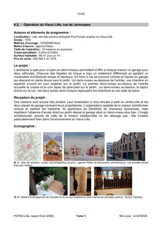 73/205
POPSU-Lille, rapport final (2008) Tome 1 Mis à jour : le 02/06/08
4.2. Opération du Vieux Lille, rue de Jemmapes
Acteurs et éléments de programme :
Localisation : Lille, site des anciens entrepôts Port Fluvial, quartier du Vieux-Lille
Année : 1979
Maîtrise d’ouvrage : COGEDIM Nord
Maître d’œuvre : agence Pattou
Taille de l’opération : 15 maisons en accession
Trame parcellaire : 5,20m et 5,90m
Surface habitable : 89 m2
pour un T4
Prix de vente : 850 000 F en 1979
Le projet :
L’architecte a opté pour un plan en demi-niveaux permettant d’offrir à chaque maison un garage pour
deux véhicules. Chacune des façades de brique a reçu un traitement différencié en gardant un
vocabulaire architectural simple et identique. En front à rue se trouvent l’entrée et l’accès au garage
qui descend en pente douce vers le jardin. Un demi-niveau au-dessous de l’entrée, une chambre en
appentis s’ouvre en cour anglaise sur le jardin. Le premier demi-niveau au-dessus de l’entrée
accueille la cuisine et le coin repas de plain-pied sur le jardin ; un demi-niveau au-dessus, le séjour
donne sur la rue ; les deux autres demi-niveaux regroupent les chambres et une salle de bains.
Réception du projet :
Ces maisons sont encore très prisées. Leur localisation à cinq minutes à pied du centre-ville et les
deux places de garage ravissent leurs propriétaires. L’organisation spatiale de la maison semble bien
conçue et satisfait les habitants. Ils apprécient de bénéficier de chambres spacieuses, mais
regrettent l’absence d’accès direct au jardin depuis le garage situé un demi-niveau plus bas. L’image
architecturale, proche de celle de la maison traditionnelle ne les dérange pas : elle s’insère
particulièrement bien dans l’environnement du Vieux-Lille.
Iconographie :
ill. 3 : plan de situation, coupe, vue perspective (source : agence Pattou et documents commerciaux), vue actuelle (photo
Edouard, Peltier)
ill. 4 : Détail d’aménagement de l’escalier et de la cour anglaise et vues intérieures actuelles (photos : Dubus, Parasie)
 