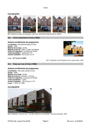 76/205
POPSU-Lille, rapport final (2008) Tome 1 Mis à jour : le 02/06/08
Iconographie
ill. 6 : Maisons de ville, rue Dupruyten, Lille Fives, Jean-Pierre Watel architecte, SEDAF
5.2. Vivre autrement à Croix (1992)
Acteurs et éléments de programme
Localisation : Rue Saint-Exupéry à Croix
Année : 1992
Maîtrise d’ouvrage : privée
Maîtrise d’œuvre : Lalou + Lebec architectes
Taille de l’opération : 5 maisons en locatif
Trame parcellaire : 9,20m par 14m
Surface habitable : 93 m2 pour un T5
Loyer : 477 euros en 2005
ill. 7 : Opération rue St Exupéry à Croix, Lalou+Lebec, 1992
5.3. Face sur rue à Croix (1998)
Acteurs et éléments de programme
Localisation : Rue Jean Jaurès à Croix
Année : 1998
Maîtrise d’ouvrage : privée
Maîtrise d’œuvre : Escudié – Fermaut
Taille de l’opération : 4 maisons en locatif
Trame parcellaire : 7,20m
Surface habitable : 130 m2 pour un T5
Loyer : 7 325 F en 1999
Iconographie
ill. 8 : Opération « Face sur rue », rue Jean Jaurès à Croix, Escudié – Fermaut architectes, 1998
 