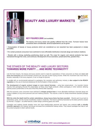 Salon EMBALLAGE • 22-25 nov. 2010 • www.emballageweb.com




                              BEAUTY AND LUXURY MARKETS




                                KEY FIGURES 2009 (not available)
                                The beauty and luxury sector has greatly suffered from the crisis. Turnover losses have
                                sometimes been considerable. Several explanations can be given:

• Consumption of beauty or luxury products which are considered as non essential has been postponed or simply
cancelled.

• For certain products consumers have switched to more affordable distribution channels (large and medium retailers).

• Brands with a strong marketing positioning stood up well. The craze for organic and natural products has been
maintained through the crisis, and continues. Development of eco-cosmetics: preservative-free, paraben-free…




THE STAKES OF THE BEAUTY AND LUXURY SECTORS:
TOWARDS MORE PURITY … AND MORE TECHNICITY?
Like the food industry, the beauty and luxury sectors want to meet the expectations of their consumers as these are more and
more eco-conscious and environmental concerns are now part of their buying process. While this movement took more time to
develop, especially in the luxury segment, it can no longer be ignored.

In parallel with an environmental approach to packaging, the cosmetics and perfumery industry is also subject to the REACH
regulation on the use of chemical substances for the formulation of their products.

The development of organic product ranges or more natural formulas – using less preservatives – by cosmetic brands
requires that packaging ensures the preservation of these more fragile products: airless packaging or other solutions allowing
optimal product preservation to the end of the PAO (Period After Opening).

With the economic crisis consumers have switched to cheaper product lines or more affordable distribution channels (large and
medium retailers) to buy some personal care and makeup products. This induces a need for simple streamlined standard package
ranges.

With the crisis the death knell for certain ostentatious, showy luxury items has been sounded… Brands want to go back to
authenticity, purity, and the revival of aesthetics rooted in modernity. This trend is perfectly illustrated by the latest perfume created
by Hermès « Voyage », its bottle features a sleek design combining glass and metal.

Cosmetics and makeup brands develop more and more leading-edge personal and beauty care products with a virtually
scientific approach, and makeup techniques borrowed from professional makeup artists. They require packages that help to use
the product properly to obtain optimal results.
By




                                                           22-25 Nov. 2010 • www.emballageweb.com
 