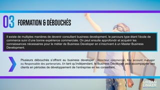 FORMATION&DÉBOUCHÉS
Plusieurs débouchés s’offrent au business developer : Directeur commercial, Key account manager
ou Responsable des partenariats. En tant qu’indépendant, le Business Developer peut accompagner ses
clients en périodes de développement de l’entreprise en les conseillant.
Il existe de multiples manières de devenir consultant business development, le parcours type étant l’école de
commerce suivi d’une bonne expérience commerciale. On peut ensuite approfondir et acquérir les
connaissances nécessaires pour le métier de Business Developer en s’inscrivant à un Master Business
Development.
 