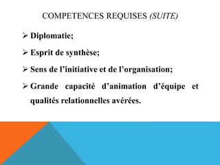 COMPETENCES REQUISES (SUITE)
 Diplomatie;
 Esprit de synthèse;
 Sens de l’initiative et de l’organisation;
 Grande capacité d’animation d’équipe et
qualités relationnelles avérées.
 