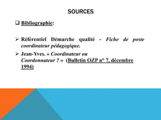 SOURCES
 Bibliographie:
 Référentiel Démarche qualité - Fiche de poste
coordinateur pédagogique.
 Jean-Yves. « Coordinateur ou
Coordonnateur ? » (Bulletin OZP n° 7, décembre
1994)
 