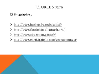 SOURCES (SUITE)
 Sitographie :
 http://www.institutfrancais.com/fr
 http://www.fondation-alliancefr.org/
 http://www.education.gouv.fr/
 http://www.cnrtl.fr/definition/coordonnateur
 
