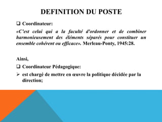 DEFINITION DU POSTE
 Coordinateur:
«C’est celui qui a la faculté d'ordonner et de combiner
harmonieusement des éléments séparés pour constituer un
ensemble cohérent ou efficace». Merleau-Ponty, 1945:28.
Ainsi,
 Coordinateur Pédagogique:
 est chargé de mettre en œuvre la politique décidée par la
direction;
 