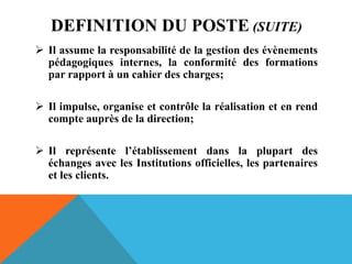 DEFINITION DU POSTE (SUITE)
 Il assume la responsabilité de la gestion des évènements
pédagogiques internes, la conformité des formations
par rapport à un cahier des charges;
 Il impulse, organise et contrôle la réalisation et en rend
compte auprès de la direction;
 Il représente l’établissement dans la plupart des
échanges avec les Institutions officielles, les partenaires
et les clients.
 