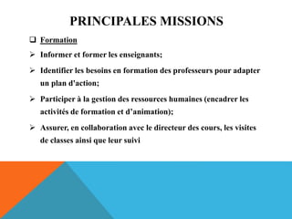 PRINCIPALES MISSIONS
 Formation
 Informer et former les enseignants;
 Identifier les besoins en formation des professeurs pour adapter
un plan d'action;
 Participer à la gestion des ressources humaines (encadrer les
activités de formation et d’animation);
 Assurer, en collaboration avec le directeur des cours, les visites
de classes ainsi que leur suivi
 