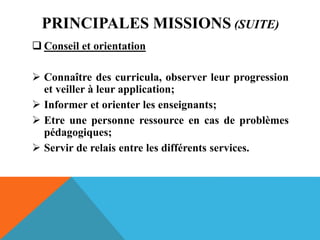 PRINCIPALES MISSIONS (SUITE)
 Conseil et orientation
 Connaître des curricula, observer leur progression
et veiller à leur application;
 Informer et orienter les enseignants;
 Etre une personne ressource en cas de problèmes
pédagogiques;
 Servir de relais entre les différents services.
 