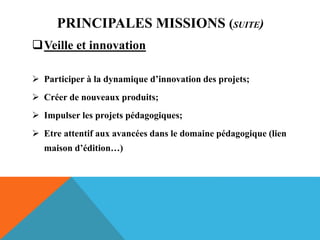 PRINCIPALES MISSIONS (SUITE)
Veille et innovation
 Participer à la dynamique d’innovation des projets;
 Créer de nouveaux produits;
 Impulser les projets pédagogiques;
 Etre attentif aux avancées dans le domaine pédagogique (lien
maison d’édition…)
 