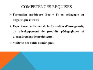 COMPETENCES REQUISES
 Formation supérieure (bac + 5) en pédagogie ou
linguistique et FLE;
 Expérience confirmée de la formation d’enseignants,
du développement de produits pédagogiques et
d’encadrement de professeurs;
 Maîtrise des outils numériques;
 