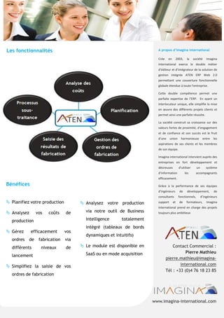 A propos d’Imagina international
Crée en 2003, la société Imagina
international exerce le double métier
d’éditeur et d’intégrateur de la solution de
gestion intégrée ATEN ERP Web 2.0
permettant une couverture fonctionnelle
globale étendue à toute l'entreprise.
Cette double compétence permet une
parfaite expertise de l’ERP. En ayant un
interlocuteur unique, elle simplifie la mise
en œuvre des différents projets clients et
permet ainsi une parfaite réussite.
La société construit sa croissance sur des
valeurs fortes de proximité, d’engagement
et de confiance et son succès est le fruit
d’une union harmonieuse entre les
aspirations de ses clients et les membres
de son équipe.
Imagina international intervient auprès des
entreprises en fort développement et
désireuses d’utiliser un système
d’information les accompagnants
efficacement.
Grâce à la performance de ses équipes
d’ingénieurs de développement, de
consultants fonctionnels, d’ingénieurs
support et de formateurs, Imagina
international prend en charge des projets
toujours plus ambitieux
Contact Commercial :
Pierre Mathieu
pierre.mathieu@imagina-
international.com
Tél : +33 (0)4 76 18 23 85
www.imagina-international.com
Les fonctionnalités
Bénéfices
 Planifiez votre production
 Analysez vos coûts de
production
 Gérez efficacement vos
ordres de fabrication via
différents niveaux de
lancement
 Simplifiez la saisie de vos
ordres de fabrication
 Analysez votre production
via notre outil de Business
Intelligence totalement
intégré (tableaux de bords
dynamiques et intuitifs)
 Le module est disponible en
SaaS ou en mode acquisition
 