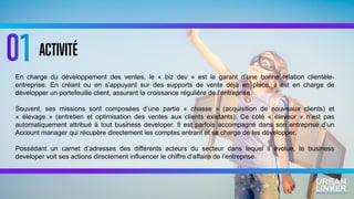 ACTIVITÉ
En charge du développement des ventes, le « biz dev » est le garant d’une bonne relation clientèle-
entreprise. En créant ou en s’appuyant sur des supports de vente déjà en place, il est en charge de
développer un portefeuille client, assurant la croissance régulière de l’entreprise.
Souvent, ses missions sont composées d’une partie « chasse » (acquisition de nouveaux clients) et
« élevage » (entretien et optimisation des ventes aux clients existants). Ce coté « éleveur » n’est pas
automatiquement attribué à tout business developer. Il est parfois accompagné dans son entreprise d’un
Account manager qui récupère directement les comptes entrant et se charge de les développer.
Possédant un carnet d’adresses des différents acteurs du secteur dans lequel il évolue, le business
developer voit ses actions directement influencer le chiffre d’affaire de l’entreprise.
 
