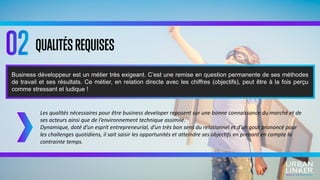 QUALITÉSREQUISES
Les qualités nécessaires pour être business developer reposent sur une bonne connaissance du marché et de
ses acteurs ainsi que de l’environnement technique assimilé.
Dynamique, doté d’un esprit entrepreneurial, d’un très bon sens du relationnel et d’un gout prononcé pour
les challenges quotidiens, il sait saisir les opportunités et atteindre ses objectifs en prenant en compte la
contrainte temps.
Business développeur est un métier très exigeant. C’est une remise en question permanente de ses méthodes
de travail et ses résultats. Ce métier, en relation directe avec les chiffres (objectifs), peut être à la fois perçu
comme stressant et ludique !
 