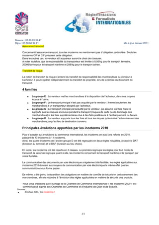 Beaune : 03.80.26.39.41
Dijon : 03.80.65.92.71                                                                                Mis à jour Janvier 2011
        Assurance transport

      Concernant l’assurance transport, tous les incoterms ne mentionnent pas d’obligation particulière. Seuls les
      incoterms CIP et CIF prévoient cette obligation.
      Dans les autres cas, le vendeur et l’acquéreur auront le choix de s’assurer.
      A noter toutefois, que la responsabilité du transporteur est limitée à 8,5€/kg pour le transport terrestre,
      2000€/tonne pour le transport maritime et 20€/kg pour le transport aérien.

      Transfert de risque

      La notion de transfert de risque s’entend du transfert de responsabilité des marchandises du vendeur à
      l’acheteur. Il peut s’opérer indépendamment du transfert de propriété, lors de la remise du document de
      transport.

      4 familles

               Le groupe E : Le vendeur met les marchandises à la disposition de l’acheteur, dans ses propres
               locaux à l’usine.
               Le groupe F : Le transport principal n’est pas acquitté par le vendeur : il remet seulement les
               marchandises à un transporteur désigné par l’acheteur.
               Le groupe C : Le transport principal est acquitté par le vendeur, qui assume les frais mais ne
               supporte pas les risques encourus pendant le transport (risques de perte ou de dommage des
               marchandises) ni les frais supplémentaires dus à des faits postérieurs à l’embarquement ou l’envoi.
               Le groupe D : Le vendeur supporte tous les frais et tous les risques qu’entraîne l’acheminement des
               marchandises jusqu’au lieu de destination convenu.

      Principales évolutions apportées par les incoterms 2010

      Pour s’adapter aux évolutions du commerce international, les incoterms ont subi une refonte en 2010,
      passant de 13 incoterms à 11 incoterms.
      Ainsi, les quatre incoterms de l’ancien groupe D ont été regroupés en deux règles nouvelles, à savoir le DAT
      (livraison au terminal) et le DAP (livraison au lieu choisi).

      En outre, les incoterms ont été répartis en 2 classes. La première regroupe les règles pour tout mode de
      transport, la seconde regroupe quant à elle, les incoterms concernant le transport maritime et le transport par
      voies fluviales.

      La communication des documents par voie électronique a également été facilitée, les règles applicables aux
      incoterms 2010 donnant aux moyens de communication par voie électronique le même effet que les
      communications sous forme papier.

      De même, a été prévu la répartition des obligations en matière de contrôle de sécurité et dédouanement des
      marchandises, afin de répondre à l’évolution des règles applicables en matière de sécurité des produits.

       Nous vous précisons que l’ouvrage de la Chambre de Commerce Internationale « les Incoterms 2000 » est
       commercialisé auprès des Chambres de Commerce et d’Industrie de Dijon et de Beaune.
 Sources :
        Brochure ICC « les Incoterms 2




                                                              2/3
 