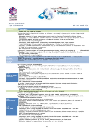 Beaune : 03.80.26.39.41
    Dijon : 03.80.65.92.71                                                                                              Mis à jour Janvier 2011

incoterms             Présentation
                      Règles pour tout mode de transport
EXW :            *Marchandise mise à la disposition de l’acheteur qui doit prend à son compte le chargement (si vendeur charge, c’est à
A l’usine          ses risques et périls).
                     *L’acheteur : supporte les frais et risques liés au transport de la marchandise, effectue les formalités en douane
                     *Le vendeur : n’a pas la maîtrise des formalités en douane à l’export et pourtant c’est lui qui doit récupérer la preuve
                     informatique de la sortie de l’Union européenne ( s’il n’y arrive, problème en cas de contrôle fiscal).
                     *Pas d’assurance de transport obligatoire
FCA :                *Le vendeur : Remet la marchandise au transporteur choisi par l’acheteur, au lieu et date convenus.
Franco transport     Il supporte le transport et risques jusqu’au local du transporteur. Il effectue les formalités en douane.
« FCA locaux du      *L’acheteur : choisit le mode transport et le transporteur, paye les frais de transport et assume les risques dès la prise
transporteur »       en charge de la marchandise par le transporteur.
                     *Pas d’assurance de transport obligatoire
CPT :            * Le vendeur : Prend en charge le frêt jusqu’au lieu de destination convenu et effectue les formalités de              dédouanement.
Port payé jusqu’à *L’acheteur : Supporte les risques de perte et de dommage dès le départ, le lieu de livraison étant le lieu de remise
                     de la marchandise au transporteur.
                     *Pas d’assurance de transport obligatoire
CIP :            *Le vendeur : Paye l’assurance au profit de l’acheteur et le transport jusqu’au lieu de destination. La valeur assurée
Port payé         doit être au minimum de 110% de la valeur des marchandises et de même devise.
assurance         *L’acheteur : Assume le transfert de risques dès le lieu de livraison choisi.
comprise
jusqu’à…
DAT :            DAT « entrepôt du quai de débarquement »
Rendu à port de     *Le vendeur : Supporte les frais d’embarquement, le frêt maritime, les frais de débarquement, et accomplit les
destination       formalités en douane.
                     *L’acheteur : Prend possession de la marchandise dès sa livraison au quai de débarquement, lieu de transfert de
                     risques
                     *Pas d’assurance de transport obligatoire
DAP :                *Le vendeur : Prend à sa charge le transport jusqu’au lieu de destination convenu et notifie à l’acheteur la date de
Rendu au lieu de     mise à disposition,
destination          Assume le risque du transport jusqu’à destination.
                     *L’acheteur : Prend possession des marchandises dès leur livraison, décharge la marchandise, supporte les frais et
                     risques dès la livraison.
                     *Pas d’assurance de transport obligatoire
DDP :             *Le vendeur : Supporte les frais de transport, les risques de perte et dommage jusqu’au lieu de destination.
Rendu droits       Effectue toutes les formalités en douane.
acquittés         Paye la TVA et autres taxes exigibles dans le pays de l’acheteur.
 (opposé de exw) *L’acheteur : Ne prend à sa charge que le déchargement de la marchandise.
                     *Pas d’assurance de transport obligatoire
                      Règles applicables au transport maritime et transport par voies fluviales
FAS :            Utilisé que pour les très gros volumes
Franco le long du *Le vendeur : Met la marchandise à disposition le long du quai et procède aux formalités de douane export.
navire           *L’acheteur : Supporte les frais liés au frêt, les risques et frais dès que la marchandise est à quai, et désigne le navire.
                     *Pas d’assurance de transport obligatoire
FOB :               Utilisé que pour les volumes importants non conteneurisables
Franco à bord       *Le vendeur : Place la marchandise à bord du navire au lieu convenu (lieu de livraison), effectue les formalités de
                    douane export.
                    *L’acheteur : Désigne le navire, paye le fret maritime, supporte les risques dès lieu de livraison.
                    *Pas d’assurance de transport obligatoire
CFR :               Le lieu de livraison est le lieu de mise à bord de la marchandise
Coût et fret        *Le vendeur : choisit le navire et paye le fret maritime jusqu’au port convenu, supporte le mise à bord de la
                    marchandise et les frais de formalités douanières export.
                    *L’acheteur : supporte les frais dès l’arrivée du bateau au port de destination, mais le transfert de risques s’opère dès
                    que la marchandise a été placée sur le bateau.
                    *Pas d’assurance de transport obligatoire
CIF :               *Le vendeur : choisit le navire et paye le fret maritime jusqu’au port convenu, supporte le mise à bord de la
Coût assurance      marchandise et les frais de formalités douanières export.
et fret             Obligation d’assurer au minimum de 110% de la valeur des marchandises et de même devise.
                    *L’acheteur : supporte les risques dès que la marchandise est à bord du navire.



                                                                       3/3
 