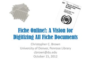 Fiche Online!: A Vision for
Digitizing All Fiche Documents
          Christopher C. Brown
   University of Denver, Penrose Library
             cbrown@du.edu
             October 15, 2012
 