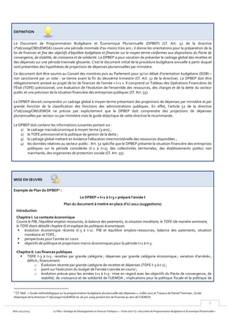 2
KKA 20/12/2013 Le Pôle « Stratégie de Développement et Finances Publiques » – Fiche outil n°3 « Document de Programmation Budgétaire et Économique Pluriannuelle »
DEFINITION
Le Document de Programmation Budgétaire et Économique Pluriannuelle (DPBEP) (Cf. Art. 52 de la directive
n°06/2009/CM/UEMOA) couvre une période minimale d’au moins trois ans ; il donne les orientations pour la préparation de la
loi de finances et fixe des objectifs d’équilibre budgétaire et financier sur le moyen terme conformes aux dispositions du Pacte de
convergence, de stabilité, de croissance et de solidarité. Le DPBEP a pour vocation de présenter le cadrage global des recettes et
des dépenses sur une période triennale glissante. C’est le document initial de la procédure budgétaire annuelle à partir duquel
sont présentées des hypothèses de projections de dépenses pluriannuelles par ministère.
Ce document doit être soumis au Conseil des ministres puis au Parlement pour qu’un débat d’orientation budgétaire (DOB) –
non sanctionné par un vote - se tienne avant la fin du deuxième trimestre (Cf. Art. 57 de la directive). Le DPBEP doit être
obligatoirement annexé au projet de loi de finances de l’année « t+1 ». Il comprend un Tableau des Opérations Financières de
l’État (TOFE) prévisionnel, une évaluation de l’évolution de l’ensemble des ressources, des charges et de la dette du secteur
public et une prévision de la situation financière des entreprises publiques (Cf. Art. 55).
Le DPBEP devrait comprendre un cadrage global à moyen terme présentant des projections de dépenses par ministère et par
grande fonction de la classification des fonctions des administrations publiques. En effet, l’article 52 de la directive
n°06/2009/CM/UEMOA ne précise pas explicitement que le DPBEP doit comprendre des projections de dépenses
pluriannuelles par secteur ou par ministère mais le guide didactique de cette directive le recommande.
Le DPBEP doit contenir les informations suivantes portant sur :
1) le cadrage macroéconomique à moyen terme (3 ans) ;
2) le TOFE prévisionnel et la politique de gestion de la dette ;
3) le cadrage global mettant en évidence l’allocation interministérielle des ressources disponibles ;
4) les données relatives au secteur public : Art. 52 spécifie que le DPBEP présente la situation financière des entreprises
publiques sur la période considérée (t-2 à t+2), des collectivités territoriales, des établissements publics non
marchands, des organismes de protection sociale (Cf. Art. 55).
MISE EN ŒUVRE
Exemple de Plan du DPBEP1
:
Le DPBEP « t+1 à t+3 » préparé l’année t
Plan du document à mettre en place d’ici 2012 (suggestions)
Introduction
Chapitre I. Le contexte économique
Couvre le PIB, l’équilibre emplois-ressources, la balance des paiements, la situation monétaire, le TOFE (de manière sommaire,
le TOFE étant détaillé chapitre II) et explique les politiques économiques.
 évolution économique récente (t-3 à t-1) : PIB et équilibre emplois-ressources, balance des paiements, situation
monétaire et TOFE ;
 perspectives pour l’année en cours
 objectifs de politique et projections macro-économiques pour la période t+1 à t+3.
Chapitre II. Les finances publiques
 TOFE t-3 à t+3 : recettes par grande catégorie ; dépenses par grande catégorie économique ; variation d’arriérés ;
déficit ; financement.
o Évolution récente par grande catégorie de recettes et dépenses (TOFE t-3 à t-1) ;
o point sur l’exécution du budget de l’année t (année en cours) ;
o évolution prévue pour les années t+1 à t+3 : mise en regard avec les objectifs du Pacte de convergence, de
stabilité, de croissance et de solidarité de l’UEMOA ; implications pour la politique fiscale et la politique de
1
Cf. Mali : « Guide méthodologique sur la programmation budgétaire pluriannuelle des dépenses », Juillet 2011 et Travaux de Daniel Tommasi ; Guide
didactique de la directive n° 06/2009/cm/UEMOA du 26 juin 2009 portant lois de finances au sein de l’UEMOA
 