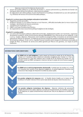 3
KKA 20/12/2013 Le Pôle « Stratégie de Développement et Finances Publiques » – Fiche outil n°3 « Document de Programmation Budgétaire et Économique Pluriannuelle »
dépenses (notamment de dépenses de personnel) ;
 encours de la dette publique au 31 décembre de l’année t-1 ; encours prévisionnel au 31 décembre de l’année t (en
distinguant dette intérieure et extérieure ; dette directe et avalisée) ;
 les négociations de la dette publique, le point d’achèvement et la politique d’endettement au cours de la période t à
t+3, l’évolution de l’encours et du service de la dette publique ;
Chapitre III. La mise en œuvre des stratégies nationales et sectorielles
 Rappel des priorités sectorielles ;
 tendances récentes (t-3 à t) aspects financiers et non financiers ; difficultés éventuelles dans la mise en œuvre des
stratégies ; identification de masures correctrices ;
 orientations pour la période t+1 à t+3 ;
 CBMT t-3 à t+3 par ministère et par fonction ;
 les risques dans la mise en œuvre de la politique budgétaire et des stratégies.
Chapitre IV. Le secteur public
 Les autres administrations publiques (collectivités territoriales ; établissements publics non marchands ; organismes
de protection sociale [Cf. article 55 de la directive 06/2009.CM/UEMOA]). Pour chacune de ces trois catégories : (i) de
t-3 à t+3 : recettes ; dépenses ; financement, dont transferts du budget de l’État ; (ii) évolution du service de la dette
(garantie par l’État et non garantie) ; (iii) dépenses par fonction (lorsque les systèmes statistiques seront améliorés)
 les entreprises publiques : (i) de t-3 à t+3 : équilibre financier (recettes moins charges) et contributions éventuelles du
budget de l’État ; (ii) évolution du service de la dette (garantie par l’État et non garantie) ; (iii) risques et points
d’attention.
INFORMATIONS COMPLEMENTAIRES
1.
•Le DPBEP est un outil budgétaire à partir duquel est formulé le projet de loi de finances de
l'année n+1. Il constitue la phas initiale de la procédure budgétaire pour l'année n+1. C'est un
outil pluriannuel et il doit être cohérent avec le projet de loi de finances de l'année n+1. La
première année du DPBEP correspond à l'exercice visé par le projet de loi de finances auquel il
est annexé.
2.
•Le DPBEP est un outil de programmation pluriannuelle. Il prévoit pour les années n+1, n+2 et
n+3 l'évolution des recettes et des dépenses budgétaires, et prévoit également l'évolution des
ressources et des charges de trésorerie et la dette du secteur public.
3.
•Les grandes catégories de ressources sont : la fiscalité directe (impôts sur le revenu et les
sociétés) et la fiscalité indirecte (TVA et autres taxes [droits de douane, droits d'accises etc.])
4.
• Les grandes catégories économiques des dépenses : dépenses ordinaires (de personnel,
charges financières de la dette, dépenses courantes de fonctionnement, les transferts courants,
et, les dépenses en capital (investissements exécutés par l'Etat et les dépenses en transfert de
capital).
 