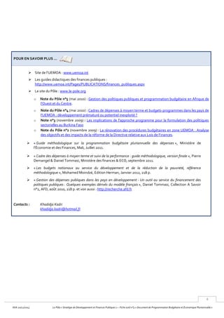 4
KKA 20/12/2013 Le Pôle « Stratégie de Développement et Finances Publiques » – Fiche outil n°3 « Document de Programmation Budgétaire et Économique Pluriannuelle »
POUR EN SAVOIR PLUS …
 Site de l’UEMOA : www.uemoa.int
 Les guides didactiques des finances publiques :
http://www.uemoa.int/Pages/PUBLICATIONS/finances_publiques.aspx
 Le site du Pôle : www.le-pole.org
o Note du Pôle n°5 (mai 2010) : Gestion des politiques publiques et programmation budgétaire en Afrique de
l'Ouest et du Centre.
o Note du Pôle n°4 (mai 2010) : Cadres de dépenses à moyen terme et budgets-programmes dans les pays de
l'UEMOA : développement prématuré ou potentiel inexploité ?
o Note n°3 (novembre 2009) : Les implications de l'approche programme pour la formulation des politiques
sectorielles au Burkina Faso
o Note du Pôle n°2 (novembre 2009) : La rénovation des procédures budgétaires en zone UEMOA : Analyse
des objectifs et des impacts de la réforme de la Directive relative aux Lois de Finances.
 « Guide méthodologique sur la programmation budgétaire pluriannuelle des dépenses », Ministère de
l’Économie et des Finances, Mali, Juillet 2011.
 « Cadre des dépenses à moyen terme et suivi de la performance : guide méthodologique, version finale », Pierre
Demangel & Daniel Tommasi, Ministère des finances & ECO, septembre 2011.
 « Les budgets nationaux au service du développement et de la réduction de la pauvreté, référence
méthodologique », Mohamed Moindzé, Edition Herman, Janvier 2012, 218 p.
 « Gestion des dépenses publiques dans les pays en développement : Un outil au service du financement des
politiques publiques : Quelques exemples dérivés du modèle français », Daniel Tommasi, Collection A Savoir
n°2, AFD, août 2010, 218 p. et voir aussi : http://recherche.afd.fr
Contacts : Khadidja Kadri
khadidja.kadri@hotmail.fr
 