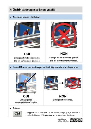 4. Choisir des images de bonne qualité
• Avec une bonne résolution
OUI
L'image est de bonne qualité.
Elle est suffisament pixelisée.
NON
L'image est de mauvaise qualité.
Elle est insuffisament pixelisée.
• Je ne déforme pas les images en les intégrant dans le diaporama
OUI
L'image garde
ses proportions d'origine
NON
L'image est déformée.
• Astuce
J'appuie sur la touche CTRL en même temps que je modifie la
taille de l'image. Elle gardera ses proportions d'origine.
 