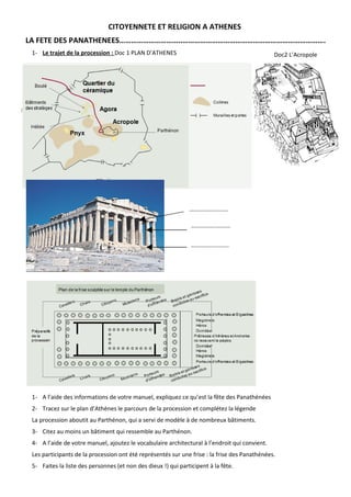 CITOYENNETE ET RELIGION A ATHENES
 LA FETE DES PANATHENEES…………………………..……………………………………………………………….
   1- Le trajet de la procession : Doc 1 PLAN D’ATHENES                                          Doc2 L’Acropole




Doc 2




                                                                 ……………..………

                                                                  ……………..………


                                                                  ……………..……..




   1- A l’aide des informations de votre manuel, expliquez ce qu’est la fête des Panathénées
   2- Tracez sur le plan d’Athènes le parcours de la procession et complétez la légende
   La procession aboutit au Parthénon, qui a servi de modèle à de nombreux bâtiments.
   3- Citez au moins un bâtiment qui ressemble au Parthénon.
   4- A l’aide de votre manuel, ajoutez le vocabulaire architectural à l’endroit qui convient.
   Les participants de la procession ont été représentés sur une frise : la frise des Panathénées.
   5- Faites la liste des personnes (et non des dieux !) qui participent à la fête.
 