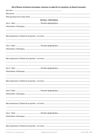 Afin d’illustrer la brochure touristique, choisissez un objet lié à la révolution, du Musée Carnavalet :
Son nom ………………………………………………………………………………………………………
Décrivez-le : ……………………………………………………………………………………………………………………………………………………………..
Dites pourquoi vous l’avez choisi ………………………………………………………………………………………………………………………………
                                               Vos lieux : informations
Lieu 1 : Nom ………………………………………………….. Situation géographique…………………………………………………………………
Informations historiques……………………………………………………………………………………………………………………………………………
………………….………………………………………………………………………………………………………………..……………………………………………
………………….…………………………………………………………………………………………………………………..…………………………………………
Mes impressions / Citation d’un parisien, sur le lieu : …………………………………………………………………………………………….
………………….…………………………………………………………………………………………………………………..…………………………………………
………………….…………………………………………………………………………………………………………………..…………………………………………
Lieu 2 : Nom ………………………………………………….. Situation géographique…………………………………………………………………
Informations historiques……………………………………………………………………………………………………………………………………………
………………….………………………………………………………………………………………………………………..……………………………………………
………………….…………………………………………………………………………………………………………………..…………………………………………
Mes impressions / Citation d’un parisien, sur le lieu : …………………………………………………………………………………………….
………………….…………………………………………………………………………………………………………………..…………………………………………
………………….…………………………………………………………………………………………………………………..…………………………………………
Lieu 3 : Nom ………………………………………………….. Situation géographique…………………………………………………………………
Informations historiques……………………………………………………………………………………………………………………………………………
………………….………………………………………………………………………………………………………………..……………………………………………
………………….…………………………………………………………………………………………………………………..…………………………………………
Mes impressions / Citation d’un parisien, sur le lieu : …………………………………………………………………………………………….
………………….…………………………………………………………………………………………………………………..…………………………………………
………………….…………………………………………………………………………………………………………………..…………………………………………
Lieu 4 : Nom ………………………………………………….. Situation géographique…………………………………………………………………
Informations historiques……………………………………………………………………………………………………………………………………………
………………….………………………………………………………………………………………………………………..……………………………………………
………………….…………………………………………………………………………………………………………………..…………………………………………
Mes impressions / Citation d’un parisien, sur le lieu : …………………………………………………………………………………………….
………………….…………………………………………………………………………………………………………………..…………………………………………
………………….…………………………………………………………………………………………………………………..…………………………………………
Lieu 1 : Nom ………………………………………………….. Situation géographique…………………………………………………………………
Informations historiques……………………………………………………………………………………………………………………………………………
………………….………………………………………………………………………………………………………………..……………………………………………
………………….…………………………………………………………………………………………………………………..…………………………………………
Mes impressions / Citation d’un parisien, sur le lieu : …………………………………………………………………………………………….
………………….…………………………………………………………………………………………………………………..…………………………………………
M. Dumont et C. Jouneau-Sion                    Collège Germinal, Raismes                               Année 2009 - 2010
 