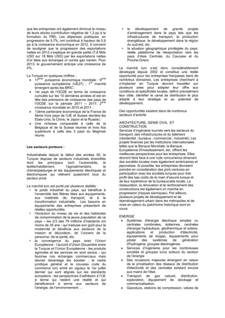 que les entreprises ont également diminué le niveau
de leurs stocks (contribution négative de 1,3 pp à la
formation du PIB). Les dépenses publiques, en
progression de 5,7%, ont contribué à hauteur de 0,9
pp à la croissance économique en 2012. Il convient
de souligner que la progression des exportations
nettes en 2012 s’explique en grande partie (7,8 Mds
USD sur 18 Mds USD) par les exportations nettes
d’or liées aux échanges or contre gaz iranien. Pour
2013, le gouvernement anticipe une croissance de
4%.
La Turquie en quelques chiffres :
 17
ème
puissance économique mondiale ; 6
ème
puissance européenne (UE27) ; 1
er
marché
émergent après les BRIC ;
 1er pays de l’OCDE en terme de croissance
cumulée sur les 10 dernières années et est en
tête des prévisions de croissance des pays de
l’OCDE sur la période 2011 – 2017; 2
ème
croissance mondiale en 2010 et 2011 ;
 13ème partenaire économique de la France (le
5ème hors pays de l’UE et Suisse derrière les
Etats-Unis, la Chine, le Japon et la Russie) ;
 Une richesse comparable à celle de la
Belgique et de la Suisse réunies et trois fois
supérieure à celle des 3 pays du Maghreb
réunis.
Les secteurs porteurs :
Industrialisée depuis le début des années 50, la
Turquie dispose de secteurs industriels diversifiés
dont les principaux sont l’automobile, le
textile/habillement, l’agroalimentaire, la
chimie/plasturgie et les équipements électriques et
électroniques qui relèvent quasiment tous du
secteur privé.
Le marché turc est porté par plusieurs réalités :
• le poids industriel du pays, qui bénéficie à
l’ensemble des filières liées aux équipements,
aux matériels de transport, et à la
transformation industrielle. Les besoins en
équipements des entreprises présentent de
réelles opportunités.
• l’évolution du niveau de vie et des habitudes
de consommation de la jeune population de ce
pays – les 2/3 des 76 millions d’habitants ont
moins de 35 ans - qui traduise son goût pour la
modernité et bénéficie aux secteurs de la
maison et décoration, de l’univers de la
personne, de la santé, etc.
• la convergence du pays avec l’Union
Européenne : l’accord d’Union Douanière entre
la Turquie et l’Union Européenne - les produits
agricoles et les services en sont exclus - qui
favorise nos échanges commerciaux mais
devrait davantage les booster ; le cadre
juridique général et le nouveau code du
commerce turc entré en vigueur le 1er juillet
dernier qui sont alignés sur les standards
européens ; les perspectives d’adhésion à l’UE
à terme qui restent une réalité et qui
bénéficieront à terme aux secteurs de
l’énergie, de l’environnement …
• le développement de grands projets
d’aménagement dans le pays tels que les
infrastructures de transport, la production
énergétique, le développement dans la région
du sud-est, etc.
• la situation géographique privilégiée du pays,
réelle plateforme de réexportation vers les
pays d’Asie Centrale, du Caucase et du
Proche-Orient.
Le marché turc s’est donc considérablement
développé depuis 2002 et constitue une réelle
opportunité pour les entreprises françaises dans de
nombreux domaines. Les entreprises cherchant à
s’implanter en Turquie devront travailler sur
plusieurs axes pour adapter leur offre aux
conditions et spécificités locales, définir précisément
leur cible, identifier le canal de distribution le plus
adapté à leur stratégie et au potentiel de
développement.
Des opportunités existent dans de nombreux
secteurs d’activité
ARCHITECTURE, GENIE CIVIL ET
CONSTRUCTION
Services d’ingénierie tournés vers les secteurs du
transport, des infrastructures et du bâtiment
(résidentiel ; bureaux ; commercial ; industriel). Les
projets financés par les institutions internationales
telles que la Banque Mondiale, la Banque
Européenne d'Investissement, etc. offrent les
meilleures perspectives pour les entreprises. Elles
devront faire face à une rude concurrence émanant
des sociétés locales mais également américaines et
japonaises. Si possible, les entreprises devraient
prendre en considération des joint-ventures en
participation avec les sociétés turques pour tirer
profit des bas coûts de la main d'oeuvre turque et
de leur expérience de la bureaucratie locale. La
restauration, la rénovation et le renforcement des
constructions est également un marché en
progression (risques sismiques). Par ailleurs,
plusieurs projets de développement et de
réaménagement urbain dans les métropoles et de
mise en valeur du patrimoine historique sont en
cours
ENERGIE
 Systèmes d'énergie électrique simples ou
centrales combinées, éoliennes, centrales
d'énergie hydraulique, géothermique et solaire,
applications et production d'électricité,
équipements de biogaz, équipements pour
piloter des systèmes de génération
d'hydrogène, groupes électrogènes.
 Services d’ingénierie pour les nombreuses
sociétés et groupes turcs acteurs du secteur
de l’énergie
 Des occasions majeures émergent en raison
de la privatisation des réseaux de distribution
d'électricité et des centrales existant encore
aux mains de l'état.
 Transport de gaz naturel, distribution,
exploration, équipement de stockage et
commercialisation.
 Gazoducs, stations de compression, valves de
 