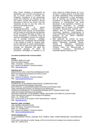 filtres, butoirs, éclairage, et équipements de
signalisation, pour n'en citer que quelques uns.
Car la Turquie continue à s'orienter vers
l'intégration européenne et les équipements
doivent être conformes aux directives de l'UE
plus strictes: contrôle des émissions, sécurité
automobile et tests sur les normes. Tout ceci
nécessitera de plus en plus des ventes de
pièces de technologie avancée.
 Equipement pour le secteur
agricole/agroalimentaire (matériel divers) :
L'agriculture turque poursuit sa transformation
pour se mettre en conformité avec les directives
du FMI, de la Banque Mondiale, de l'OMC et de
l'Union Européenne. La production turque de
machines d'emballages concerne les machines
pour le laminage, l'extrusion - soufflage,
l'impression et le remplissage. Elle est destinée
à des sociétés de petite ou moyenne taille,
souvent régionales, du secteur agroalimentaire.
Pour la mise en place d'une ligne d'emballage
complète, les entreprises font appel aux
fournisseurs étrangers. De même, les
producteurs d'emballage en plastique ou en
carton utilisent du matériel étranger. En ce qui
concerne le matériel agricole, le nombre élevé
de petites exploitations freine l'investissement
dans des équipements à haute technologie.
Pour se conformer aux standards de l'Union
Européenne, le Ministère de l'Agriculture doit
poursuivre le remembrement des terres
aboutissant à des exploitations modernes qui
nécessiteront l'acquisition de nouvelles
technologies dans ce secteur. Les principales
importations d'équipements agricoles sont :
tracteurs (finis ou semi-finis), cultivateurs,
arracheuses, épandeurs, moissonneuses et
autres, pulvérisateurs, équipements d'élevage et
production de lait, pièces détachées,
équipements vinicoles.
 Mais également les produits de haute-
technologie et à forte valeur ajoutée : Machines
textiles, Robinetterie industrielle (Vannes,
Pompes et Régulation), Equipements
aéroportuaires, équipements ferroviaires,
Transport urbain, etc. Machines-outils à
commande numérique. Automatisation
industrielle. Matériel d’imprimerie. Etc.
Les salons professionnels incontournables :
ISMOB
ISTANBUL MOBILYA FUARI
Salon de meuble d’Istanbul
Dates : 28 Janvier – 2 Février 2014
Lieu : Istanbul Fuar Merkezi / Yenibosna Istanbul
Web : www.ismob.com.tr
HOSTECH 2014
ENDÜSTRIYEL OTEL VE MUTFAK EKIPMANLARI FUARI
Salon des équipements industriels pour hôtel et cuisine
Dates : 12 - 16 Mars 2014
Lieu : Istanbul Fuar Merkezi / Yenibosna Istanbul
Web : www.hostechbytusid.com.tr
WIN EURASIA 2014
OTOMASYON, ULUSLARARASI ENDUSTRIYEL OTOMASYON FUARI
-Salon international d’automatisation industrielle
ELECTROTECH, ULUSLARARASI ENERJI ELEKTRIK ELEKTRONIK FUARI
-Salon international de l’énergie, de l’électrique et de l’électronique
HYDRAULIC & PNEUMATIC, ULUSLARARASI AKISKAN GUCU TEKNOLOJILERI FUARI
-Salon de l’industrie hydraulique et pneumatique
MATERIALS HANDLING, ULUSLARARASI TASIMA, DEPOLAMA, ISTIFLEME VE LOJISTIK FUARI
-Salon international de transport, de stockage et de logistique
Dates : 19 – 22 Mars 2014
Lieu : Centre de foire et de congrès TUYAP, Buyukcekmece – Istanbul
Web : www.win-fair.com
PRIVATE LABEL ISTANBUL
OZEL MARKALI URUNLER FUARI
Salon international de produits private label
Dates : 27 – 30 Mars 2014
Lieu : Istanbul Fuar Merkezi / Yenibosna Istanbul
Web : www.privatelabelistanbul.com
TEXPO EURASIA 2014
31. ULUSLARARASI TEKSTIL, DOKUMA, IPLIK, TERBIYE, ORGU, CORAP MAKINALARI, YAN SANAYILERI
FUARI
31ème Salon international du textile, tissage, de fils et de machines de tricotage et ses industries auxiliaires
Dates: 26 – 29 Mars 2014
 