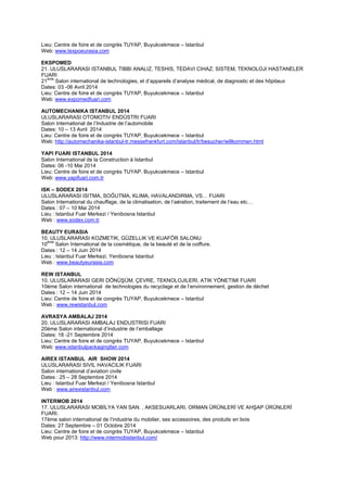 Lieu: Centre de foire et de congrès TUYAP, Buyukcekmece – Istanbul
Web: www.texpoeurasia.com
EKSPOMED
21. ULUSLARARASI ISTANBUL TIBBI ANALIZ, TESHIS, TEDAVI CIHAZ, SISTEM, TEKNOLOJI HASTANELER
FUARI
21
ème
Salon international de technologies, et d’appareils d’analyse médical, de diagnostic et des hôpitaux
Dates: 03 -06 Avril 2014
Lieu: Centre de foire et de congrès TUYAP, Buyukcekmece – Istanbul
Web: www.expomedfuari.com
AUTOMECHANIKA ISTANBUL 2014
ULUSLARARASI OTOMOTIV ENDÜSTRI FUARI
Salon International de l’Industrie de l’automobile
Dates: 10 – 13 Avril 2014
Lieu: Centre de foire et de congrès TUYAP, Buyukcekmece – Istanbul
Web: http://automechanika-istanbul-tr.messefrankfurt.com/istanbul/tr/besucher/willkommen.html
YAPI FUARI ISTANBUL 2014
Salon International de la Construction à Istanbul
Dates: 06 -10 Mai 2014
Lieu: Centre de foire et de congrès TUYAP, Buyukcekmece – Istanbul
Web: www.yapifuari.com.tr
ISK – SODEX 2014
ULUSLARARASI ISITMA, SOĞUTMA, KLIMA, HAVALANDIRMA, VS… FUARI
Salon International du chauffage, de la climatisation, de l’aération, traitement de l’eau etc…
Dates : 07 – 10 Mai 2014
Lieu : Istanbul Fuar Merkezi / Yenibosna Istanbul
Web : www.sodex.com.tr
BEAUTY EURASIA
10. ULUSLARARASI KOZMETIK, GÜZELLIK VE KUAFÖR SALONU
10
ème
Salon International de la cosmétique, de la beauté et de la coiffure.
Dates : 12 – 14 Juin 2014
Lieu : Istanbul Fuar Merkezi, Yenibosna Istanbul
Web : www.beautyeurasia.com
REW ISTANBUL
10. ULUSLARARASI GERI DÖNÜŞÜM, ÇEVRE, TEKNOLOJILERI, ATIK YÖNETIMI FUARI
10ème Salon international de technologies du recyclage et de l’environnement, gestion de déchet
Dates : 12 – 14 Juin 2014
Lieu: Centre de foire et de congrès TUYAP, Buyukcekmece – Istanbul
Web : www.rewistanbul.com
AVRASYA AMBALAJ 2014
20. ULUSLARARASI AMBALAJ ENDUSTRISI FUARI
20ème Salon international d’industrie de l’emballage
Dates: 18 -21 Septembre 2014
Lieu: Centre de foire et de congrès TUYAP, Buyukcekmece – Istanbul
Web: www.istanbulpackagingfair.com
AIREX ISTANBUL AIR SHOW 2014
ULUSLARARASI SIVIL HAVACILIK FUARI
Salon international d’aviation civile
Dates : 25 – 28 Septembre 2014
Lieu : Istanbul Fuar Merkezi / Yenibosna Istanbul
Web : www.airexistanbul.com
INTERMOB 2014
17. ULUSLARARASI MOBİLYA YAN SAN. , AKSESUARLARI, ORMAN ÜRÜNLERİ VE AHŞAP ÜRÜNLERİ
FUARI.
17ème salon international de l’industrie du mobilier, ses accessoires, des produits en bois
Dates: 27 Septembre – 01 Octobre 2014
Lieu: Centre de foire et de congrès TUYAP, Buyukcekmece – Istanbul
Web pour 2013: http://www.intermobistanbul.com/
 