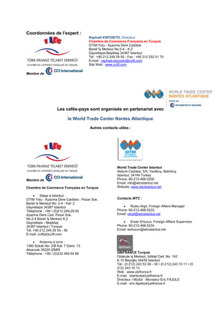 Coordonnées de l’expert :
Membre de
Raphaël ESPOSITO, Directeur
Chambre de Commerce Française en Turquie
OTIM Yolu - Ayazma Dere Caddesi
Bareli İş Merkezi No:2-4 - K:2
Gayrettepe-Beşiktaş 34387 İstanbul
Tel : +90 212 249 29 55 - Fax : +90 212 252 51 75
E-mail : raphael.esposito@ccift.com
Site Web : www.ccift.com
Les cafés-pays sont organisés en partenariat avec
le World Trade Center Nantes Atlantique
Autres contacts utiles :
Membre de
Chambre de Commerce Française en Turquie
 Siège à Istanbul :
OTIM Yolu - Ayazma Dere Caddesi - Pazar Sok.
Bareli Is Merkezi No: 2-4 - Kat: 2
Gayrettepe 34387 Istanbul
Téléphone : +90 / (0)212.249.29.55
Ayazma Dere Cad. Pazar Sok.
No:2-4 Bareli İş Merkezi K:2
Gayrettepe - Beşiktaş
34387 Istanbul / Turquie
Tél. +90 212 249 29 55 - 56
E-mail: ccift(at)ccift.com
 Antenne à Izmir :
1380 Sokak No: 2/B Kat: 7 Daire: 13
Alsancak 35220 IZMIR
Téléphone : +90 / (0)232 464 64 86
World Trade Center Istanbul
Ataturk Caddesi, 5/5, Yesilkoy, Bakirkoy
Istanbul, 34149 Turkey
Phone: 90-212-468-5200
Email: info@wtcistanbul.net
Website: www.wtcistanbul.net
Contacts WTC :
 Rustu Argit, Foreign Affairs Manager
Phone: 90-212-468-5233
Email: rargit@wtcistanbul.net
 Ersan Ertuzun, Foreign Affairs Supervisor
Phone: 90-212-468-5234
Email: eertuzun@wtcistanbul.net
UBIFRANCE Turquie
Odakule İş Merkezi, İstiklal Cad. No: 142
K:10 Beyoğlu 34430 İstanbul
Tél : (0 212) 243 53 38 - 39 • (0 212) 243 10 11 • (0
212) 243 10 13
Web : www.ubifrance.fr
E-mail : istanbul(at)ubifrance.fr
Directeur / Müdür : Monsieur Eric FAJOLE
E-mail : eric.fajole(at)ubifrance.fr
 