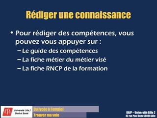 Du diplôme à l’emploi,
Franchir le pas
Bureau d’Aide à l’Insertion Professionnelle
42 rue Paul DUEZ -59000 LILLE
Dans le PEC il y a la possibilité de de
distinguer les 2 types de compétences :
 Les compétences transversales, transposables
à un autre métier
 Les compétences associées à un métier,
spécifiques à ce métier et à un contexte
professionnel.
Le PEC fournit une liste de : compétences
transversales ( verbe d’action seule ou
avec complément d’objet général).
Rédiger une compétence
Une compétence associée est composée :
 D’un verbe d’action
 D’un objet
 Et d’un contexte professionnel particulier
Exemple:
Assurer le suivi de la production des différents
supports de communication, notamment en
matière de mise en page, de format à
privilégier...
Pour vous faciliter la rédaction, vous pouvez
utiliser les fiches métiers (voir sur Lilagora,
la page Métiers et Compétences).
Verbe d’action
Contexte
de l’action
 