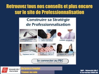 Du diplôme à l’emploi,
Franchir le pas
Bureau d’Aide à l’Insertion Professionnelle
42 rue Paul DUEZ -59000 LILLE
Nous contacter
Bureau d’Aide à l’Insertion Professionnelle
03 20 96 52 76
baip@univ-lille2.fr
http://lilagora.univ-lille.fr
 