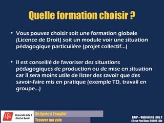 Du diplôme à l’emploi,
Franchir le pas
Bureau d’Aide à l’Insertion Professionnelle
42 rue Paul DUEZ -59000 LILLE
Faire le bilan de vos acquis, et en
particulier les compétences mises en
œuvre
Faire le bilan de vos points
d’amélioration vis-à-vis de cette
formation et de votre projet
Expliquer ces formations de façon
valorisante dans une lettre ou à un
entretien
Il est conseillé de favoriser des situations
pédagogiques de production ou de mise en
situation car il est moins utile de lister des
savoirs que des savoir-faire mis en pratique
(exemple de TD, Travail en groupe, etc.).
Objectifs :
Objectifs de La fiche Bilan de Formation
Il s’agit de récapituler pour chaque
formation tous les acquis essentiels :
La ou les connaissances ou disciplines qui vous
étaient enseignées,
Les connaissances et savoir-faire que vous avez
acquis en précisant le type d’enseignement
(cours, TD, etc.),
Et les compétences transversales qu’il vous a
fallu avoir pour réussir ces enseignements
Vous pouvez choisir de décrire une formation
globale ( Licence de Droit), soit un module, soit
une situation pédagogique particulière (TD de
Droit..).
 