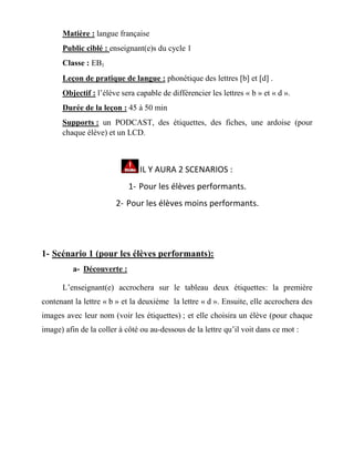Matière : langue française
Public ciblé : enseignant(e)s du cycle 1
Classe : EB1
Leçon de pratique de langue : phonétique des lettres b et d .
Objectif : l’élève sera capable de différencier les lettres « b » et « d ».
Durée de la leçon : 45 à 50 min
Supports : un PODCAST, des étiquettes, des fiches, une ardoise (pour
chaque élève) et un LCD.
IL Y AURA 2 SCENARIOS :
1- Pour les élèves performants.
2- Pour les élèves moins performants.
1- Scénario 1 (pour les élèves performants):
a- Découverte :
L’enseignant(e) accrochera sur le tableau deux étiquettes: la première
contenant la lettre « b » et la deuxième la lettre « d ». Ensuite, elle accrochera des
images avec leur nom (voir les étiquettes) ; et elle choisira un élève (pour chaque
image) afin de la coller à côté ou au-dessous de la lettre qu’il voit dans ce mot :
 
