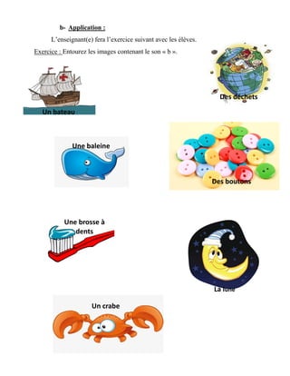 b- Application :
L’enseignant(e) fera l’exercice suivant avec les élèves.
Exercice : Entourez les images contenant le son « b ».
Un bateau
Une baleine
Des déchets
Des boutons
outonsUn
Doudou
Une brosse à
dents
Un crabe
La lune
 