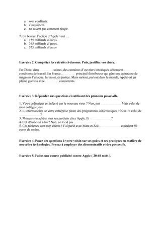a. sont confiants.
   b. s’inquiètent.
   c. ne savent pas comment réagir.

7. En bourse, l’action d’Apple vaut …
    a. 155 milliards d’euros.
    b. 365 milliards d’euros.
    c. 575 milliards d’euros



Exercice 2. Complétez les extraits ci-dessous. Puis, justifiez vos choix.

En Chine, dans ………… usines, des centaines d’ouvriers intoxiqués dénoncent …………
conditions de travail. En France, ………… principal distributeur qui gère une quinzaine de
magasins l’attaque, lui aussi, en justice. Mais surtout, partout dans le monde, Apple est en
pleine guérilla avec ………… concurrents.



Exercice 3. Répondez aux questions en utilisant des pronoms possessifs.

1. Votre ordinateur est infecté par le nouveau virus ? Non, pas ………………. Mais celui de
mon collègue, oui.
2. L’informaticien de votre entreprise pirate des programmes informatiques ? Non. Et celui de
………………. ?
3. Mon patron achète tous ses produits chez Apple. Et ………………. ?
4. Cet iPhone est à toi ? Non, ce n’est pas ………………. .
5. Ces tablettes sont trop chères ! J’ai parlé avec Marc et Zoé, ………………. coûtaient 50
euros de moins.


Exercice 4. Posez des questions à votre voisin sur ses goűts et ses pratiques en matière de
nouvelles technologies. Pensez à employer des démonstratifs et des possessifs.


Exercice 5. Faites une courte publicité contre Apple ( 20-40 mots ).
 