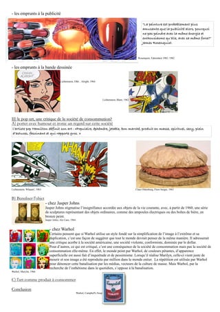 - les emprunts à la publicité

                                                                                                                       "La peinture est probablement plus
                                                                                                                       amusante que la publicité alors, pourquoi
                                                                                                                       ne pas peindre avec la même énergie et
                                                                                                                       enthousiasme qu’elle, avec sa même force?"
                                                                                                                       James Rosenquist.



                                                                                                                   Rosenquist, Fahrenheit 1982, 1982


- les emprunts à la bande dessinée


                                          Lichtenstein, Ohh... Alright, 1964




                                                                                      Lichtenstein, Blam, 1962




II) le pop art, une critique de la société de consommation?
A) porter avec humour et ironie un regard sur cette société
l’artiste pop Hamilton définit son art : «Populaire, éphémère, jetable, bon marché, produit en masse, spirituel, sexy, plein
d’astuces, fascinant et qui rapporte gros. »




Lichtenstein, Whaam!, 1963                                                                                       Claes Oldenburg, Floor burger, 1963


B) Banaliser l'objet
                             - chez Jasper Johns
                             Jasper Johns stigmatise l’insignifiance accordée aux objets de la vie courante, avec, à partir de 1960, une série
                             de sculptures représentant des objets ordinaires, comme des ampoules électriques ou des boîtes de bière, en
                             bronze peint.
                             Jasper Johns, Ale Cans, 1964


                                - chez Warhol
                                Certains pensent que si Warhol utilise un style fondé sur la simplification de l’image à l’extrême et sa
                                duplication, c’est une façon de suggérer que tout le monde devrait penser de la même manière. Il adresserait
                                une critique acerbe à la société américaine, une société violente, conformiste, dominée par le dollar.
                                Pour d’autres, ce qui est critiqué, c’est une conséquence de la société de consommation mais pas la société de
                                consommation elle-même. En effet, le monde peint par Warhol, de couleurs pétantes, d’apparence
                                superficielle est aussi fait d’inquiétude et de pessimisme. Lorsqu’il réalise Marilyn, celle-ci vient juste de
                                mourir et son image a été reproduite par million dans le monde entier. La répétition est utilisée par Warhol
                                pour dénoncer cette banalisation par les médias, vecteurs de la culture de masse. Mais Warhol, par la
                                recherche de l’esthétisme dans le quotidien, s’oppose à la banalisation.
Warhol, Marylin, 1966


C) l'art comme produit à consommer

Conclusion
                                                            Warhol, Campbell's Soup
 
