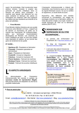 Plan PME > Performance PME
Premiers pas vers la Fabrication additive
pour les PME de la région
à Contact : Sybille GERMON REYNAUD
CCIT de l’Ardèche
Tél. 04 75 88 07 07
Mail à sibylle.germon.reynaud@ardeche.cci.fr
avenir. Sa technologie, Clad (construction laser
additive directe), consiste à projeter des
particules de poudre métallique dans un
faisceau de plasma. Deux avantages : la
machine peut ajouter des éléments sur une
pièce existante et fabriquer des pièces en
mélangeant les matériaux (elle peut appliquer
les métaux les plus résistants aux endroits où la
pièce est sollicitée).
§ Fives Michelin
Fives Michelin Additive Solutions est une société
commune entre Michelin et Fives. L’objectif est
de devenir un fournisseur de poids sur le
marché des imprimantes 3D professionnelles,
grâce aux techniques d’automatisation
développées par Michelin. Les machines de
fusion métallique par laser ne sont plus isolées
mais disposées en ateliers, ce qui promet des
gains de rendement et de qualité.
ET AUSSI…
§ Spartacus 3D - Prestataire en fabrication
§ Prismadd - Prestataire spécialisé en
aéronautique
§ Erpro - Prestataire en fabrication
§ Creatix3D - Conseil en intégration
§ Fabulous - Conseil en impression 3D
§ Phenix Systems - Fabricant de machines
§ Stratasys France - Fabricant de machines
§ Erasteel - Fabricant de poudres métalliques
§ …
ES	ASPECTS	JURUDIQUES	
La démocratisation de l'impression
tridimensionnelle fait craindre à certains de
nouveaux modes de reproduction illégale.
Elle pourrait induire une adaptation du droit de la
propriété intellectuelle.
L'impression tridimensionnelle a d'abord été
industrielle, mais fonctionne aussi sur le modèle
du logiciel libre/open source. Ce qui lui confère
en apparence, un accès facile et ouvert.
Aujourd’hui, des réflexions sont menées
concernant la normalisation, car malgré les
avantages évidents de la fabrication additive, il
reste des points à régler. A ce sujet, il existe un
comité technique de l’ISO sur la fabrication
additive (ISO/TC 261).
E	RENSEIGNER	SUR	
L’IMPRESSION	3D	OU	ETRE	
ACCOMPAGNE…	
§ Le premier site d’information sur
l’impression 3D à http://www.3dnatives.com
§ Le blog de l’impression 3D à
http://www.makershop.fr/blog
§ L’annuaire des acteurs français de
l’impression 3D à http://www.formation-3d-
france.com/annuaire
§ Le programme Usine Numérique de
Rhône-Alpes qui a pour mission
d'accompagner des PME/PMI dans
leurs projets industriels sur toute la
chaîne numérique, dans le but
d'optimiser la conception ou la
fabrication de leurs produits à
http://www.ene.fr/experimenter/usine-
numerique-rhone-alpes.html
	
L	
S	
 