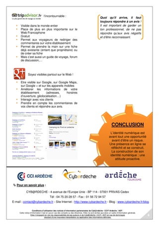 CONCLUSION
L’identité numérique est
avant tout une opportunité
avant d’être un risque.
Une présence en ligne se
réfléchit et se construit.
La construction de son
identité numérique : une
attitude proactive.
Pour en savoir plus :
CYB@RDECHE - 4 avenue de l’Europe Unie - BP 114 - 07001 PRIVAS Cedex
Tél : 04 75 20 28 57 - Fax : 01 56 72 94 57
E-mail : contact@cybardeche.fr - Site Internet : http://www.cybardeche.fr - Blog : www.cybardeche.fr/blog
Conditions d’utilisation des notices d’information partenariales de Cyb@rdèche / CCIT Ardèche / ADT :
Cette notice d’information n’est en aucun cas des conseils ou des directives. Elles ne sont écrites que dans un cadre d’information générale.
Elles n’engagent en rien les responsabilités de ses auteurs ni de Cyb@rdèche / CCIT / ADT en cas de dommages
résultant d’une mauvaise interprétation ou application des informations délivrées.
l’incontournable :
Visible dans le monde entier
Place de plus en plus importante sur le
Web Francophone
Gratuit
Permet aux voyageurs de rediriger des
commentaires sur votre établissement
Permet de prendre la main sur une fiche
déjà existante (entant que propriétaire) ou
de créer sa fiche
Mais c’est aussi un guide de voyage, forum
de discussion,…
Soyez visibles partout sur le Web !
Etre visible sur Google, sur Google Maps,
sur Google + et sur les appareils mobiles
Améliorer les informations de votre
établissement (adresses, horaires
d’ouverture, géolocalisation…)
Interagir avec vos clients
Prendre en compte les commentaires de
vos clients et répondre aux avis.
Quoi qu’il arrive, il faut
toujours répondre à un avis !
Il est important de garder un
ton professionnel, de ne pas
répondre qu’aux avis négatifs
et d’être reconnaissant.
4
 