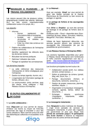 RAVAILLER A PLUSIEURS - LE 
TRAVAIL COLLABORATIF 
Les raisons peuvent être de plusieurs ordres : 
géographiques (mobilité des salariés, télétravail, 
etc.) ou bien encore organisationnelles 
(collaboration autour d’un projet, etc.). 
Les objectifs : 
 Informer : 
o Donner rapidement des 
informations liées à l’entreprise, 
o Accéder aux informations 
structurées et validées par 
l’entreprise, 
o Créer (ou initier) des contenus non 
structurés. 
 Fédérer les collaborateurs de l’entreprise 
(culture commune). 
 Identifier rapidement les référents dans 
les domaines métiers. 
 Mutualiser les bonnes pratiques. 
 Optimiser l’utilisation des mails. 
 Partager et capitaliser les connaissances. 
Les domaines impactés : 
 La veille (référencer des ressources 
intéressantes et même stratégiques pour 
l’entreprise). 
 Gestion du temps (agenda, réunion, etc.) 
 L’organisation de l’information (partage de 
fichiers, diffusion, etc.). 
 La communication (entre services, avec 
ses clients, entre collègues  RSE 
Réseaux Sociaux d’Entreprise). 
ES OUTILS COLLABORATIFS ET 
DE CLOUD 
1- La veille collaborative : 
Avec Diigo.com qui vous permet de classer, 
d'indexer vos favoris au moyen de mots-clés 
personnels (les tags) et d'accéder à ceux des 
autres utilisateurs. Mais il permet surtout de créer 
des bibliothèques collectives et accessibles via le 
Web. 
2- Le Webmail : 
Avec par exemple, Gmail, qui vous permet de 
gérer des libellés (principe de la Gestion 
Electronique de Documents) ou bien encore de 
partager un agenda. 
3- Le partage de fichiers et les sauvegardes 
en ligne : 
Avec Drive ou Dropbox qui sont des services 
de stockage et de partage de fichiers dans le 
Cloud. 
Quelques outils « Cloud » disponible dans Drive : 
traitement de texte, tableur, formulaire, HelloFax, 
MergePDF, Pixlr Editor, WeVideo, etc. 
Utilisés de façon légèrement détournée, ces 
services peuvent devenir des solutions de 
sauvegarde très intéressantes (de par les 
possibilités de synchronisation). 
4- Les Réseaux Sociaux d’Entreprise (RSE) : 
Les solutions logicielles disponibles pour gérer 
un Réseau Social d'Entreprise sont nombreuses 
et l'offre s'enrichit régulièrement (voir lien ci-après 
: http://social-collaboratif.blogspot.fr/2011/ 
06/48-solutions-proprietaires-de-rse-et.html) 
Les fonctions principales tournent autour de : 
 Collaboration sociale (profil, mur, tableau 
de bord, contact sociaux…) 
 Edition et publication de contenu (portail, 
blog, wiki, forum, flux…) 
 Partage documentaire (fichiers et 
documents, recherche, versioning…) 
 Gestion de projets (ressources, planning, 
workflow, risques…) 
 Organisation et bureautique (messagerie, 
contacts, agenda, tâches, édition de 
documents…) 
 Echanges distants synchrones 
(messagerie instantanée, vidéo-conférence…). 
5- La messagerie instantanée : 
Avec Hangouts la pièce maitresse de Google+, 
il s’agit d’une panoplie de services de 
messagerie instantanée. A priori elle n’apporte 
pas grand-chose en plus que Skype mais 
permet de connecter jusqu’à 10 participants 
lors d’une réunion à distance et intégration 
parfaite avec les autres services de Google. 
T 
L 
2 
 