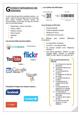 Les 10 commandements du 
QRcode : 
1. Tu choisiras ton type de 
QR Code. 
2. Tu personnaliseras ton 
QR Code. 
3. Tu contrasteras les 
couleurs. 
4. Tu adapteras la taille de 
ton code. 
5. Tu sélectionneras ton 
support. 
6. Tu optimiseras la 
visibilité de ton QR 
Code. 
7. Tu t’assureras de la 
présence d’un réseau 
téléphonique adapté. 
8. Tu indiqueras le 
fonctionnement de ton 
QR Code. 
9. Tu offriras de la valeur 
ajoutée. 
10. Tu mèneras ton QR 
Code sur un site 
MOBILE. 
ESTION ET DIFFUSION DE VOS 
CONTENUS 
Le site Internet peut être considéré comme « un 
socle » dans la communication ce qui n’exclu pas 
pour autant d’utiliser d’autres canaux de 
communication, en fonction du type de contenu 
que l’on souhaite diffuser : 
 Présentation, notice, formulaire … 
 Photos, vidéos … 
 Réseaux sociaux 
 Plans d’accès 
 Agendas 
 Etc. 
Les services Web incontournables : 
Possibilité d’intégrer les réseaux sociaux… 
... ou d’utiliser des QR Codes : 
Les avantages du QR Code : 
 Grande capacité 
 Taille d'impression réduite 
 Résistant à l'usure 
 Lisible dans tous les sens 
Un QRcode peut contenir différentes 
informations : 
 Un texte alpha numérique 
 Une URL = une adresse Web 
 Un contact complet (nom, téléphone, 
adresse...) 
 Une action spécifique : Afficher un plan 
(Google Maps), envoyer un message 
(SMS, E-mail), obtenir un code Wifi, etc… 
G 
Vidéos… 
Présentations… 
Images… 
3 
 