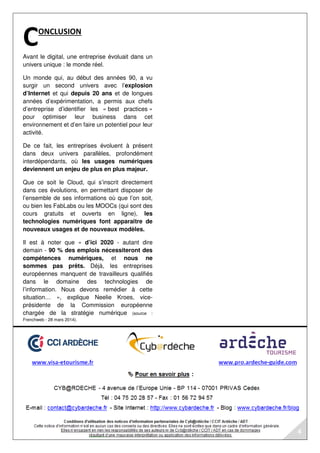 ONCLUSION 
C 
Avant le digital, une entreprise évoluait dans un 
univers unique : le monde réel. 
Un monde qui, au début des années 90, a vu 
surgir un second univers avec l’explosion 
d’Internet et qui depuis 20 ans et de longues 
années d’expérimentation, a permis aux chefs 
d’entreprise d’identifier les « best practices » 
pour optimiser leur business dans cet 
environnement et d’en faire un potentiel pour leur 
activité. 
De ce fait, les entreprises évoluent à présent 
dans deux univers parallèles, profondément 
interdépendants, où les usages numériques 
deviennent un enjeu de plus en plus majeur. 
Que ce soit le Cloud, qui s’inscrit directement 
dans ces évolutions, en permettant disposer de 
l’ensemble de ses informations où que l’on soit, 
ou bien les FabLabs ou les MOOCs (qui sont des 
cours gratuits et ouverts en ligne), les 
technologies numériques font apparaitre de 
nouveaux usages et de nouveaux modèles. 
Il est à noter que « d’ici 2020 - autant dire 
demain - 90 % des emplois nécessiteront des 
compétences numériques, et nous ne 
sommes pas prêts. Déjà, les entreprises 
européennes manquent de travailleurs qualifiés 
dans le domaine des technologies de 
l’information. Nous devons remédier à cette 
situation… », explique Neelie Kroes, vice-présidente 
de la Commission européenne 
chargée de la stratégie numérique (source : 
Frenchweb - 28 mars 2014). 
4 
