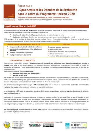 Contact : cist@agropolis.fr –http://ist.agropolis.fr- Octobre 2016 avec le soutien de Couperin.org
Focus sur :
l’Open Access et les Données de la Recherche
dans le cadre du Programme Horizon 2020
Programme de Recherche et d’Innovation de l’Union Européenne 2014-2020
Objectifs : renforcer la recherche, le développement technologique et l’innovation
La politique de libre accès de l’UE
L’Union européenne (UE) définit le libre accès comme l’accès à des informations scientifiques en ligne, gratuites pour l’utilisateur final et
réutilisables. Ces informations scientifiques peuvent être contenues dans :
 des articles de recherche scientifiques (publiés dans des revues) évalués par les pairs
 des données de recherche (données sous-jacentes, données ayant subi une curation ou données brutes).
L’UE, au travers de sa politique de libre accès, souhaite améliorer l’accès à l’information scientifique et dynamiser les bénéfices des
investissements publics pour la recherche financée grâce au programme-cadre Horizon 2020.
Les objectifs de la politique de libre accès de l’UE Effets visés
 s'appuyer sur les résultats de précédentes recherches
 promouvoir les collaborations et éviter la duplication
des efforts
 accélérer l’innovation et la croissance
 impliquer les citoyens et la société
améliorer la qualité des résultats
renforcer l’efficacité
favoriser une mise sur le marché plus rapide
stimuler la croissance
améliorer la transparence du processus scientifique
LE MANDAT SUR LE LIBRE ACCÈS
Le programme Horizon 2020 comporte l’obligation d’assurer le libre accès aux publications issues des recherches qu’il aura contribué à
financer, sous peine de sanctions financières. Les obligations juridiques détaillées sont contenues dans l’article 29.2 du modèle de
convention de subvention. Chaque bénéficiaire doit assurer un libre accès à toutes les publications évaluées par les pairs en lien avec ses
propres résultats.
Le mandat de libre accès comprend deux étapes :
1. le dépôt de publications dans des entrepôts ;
2. leur mise en libre accès.
Ces deux étapes ont lieu éventuellement en même temps selon que la publication suit la « voie dorée » ou la « voie verte » (autoarchivage),
sauf si une période d’embargo est appliquée. La Commission encourage les auteurs à conserver leur droit d’auteur et à accorder des
licences adéquates aux éditeurs, les licences Creative Commons CC-BY ou CC-0 par exemple.
Les bénéficiaires sont également encouragés à diffuser en libre accès, dans la mesure du possible, toutes les données nécessaires à la
validation des résultats présentés dans la publication ou le projet de publication. libre accès aux données de l
A partir de janvier 2017, toutes les propositions de projets H2020 devront comprendre une section sur la gestion des données de recherche
dans le critère « Impact ».
Cependant, la Commission Européenne préconise : « as open as possible, as closed as necessary". Tous les jeux de données ne sont
donc pas destinés à être en libre accès, notamment, ceux contenant des données sensibles, confidentielles, personnelles ou
exploitables commercialement. Dans un tel contexte, certains projets auront même la possibilité de se désengager totalement de
ces obligations pour protéger leurs données. La soumission d’un PGD reste néanmoins une recommandation de la Commission.
Les porteurs de projets pourront demander un soutien dédié : les coûts liés à la mise en œuvre de l’ouverture des données de la recherche
pourront être éligibles au remboursement
 